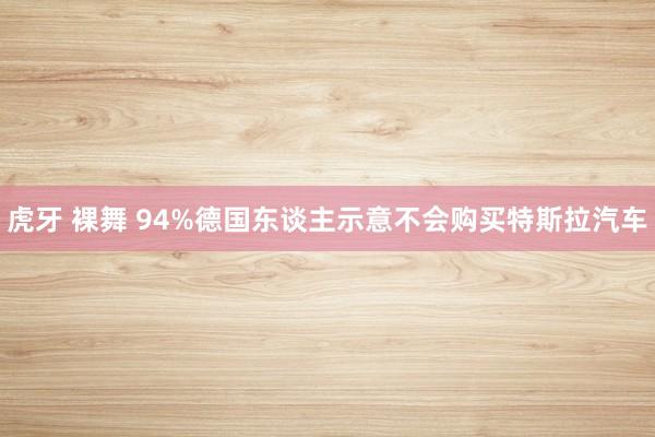 虎牙 裸舞 94%德国东谈主示意不会购买特斯拉汽车