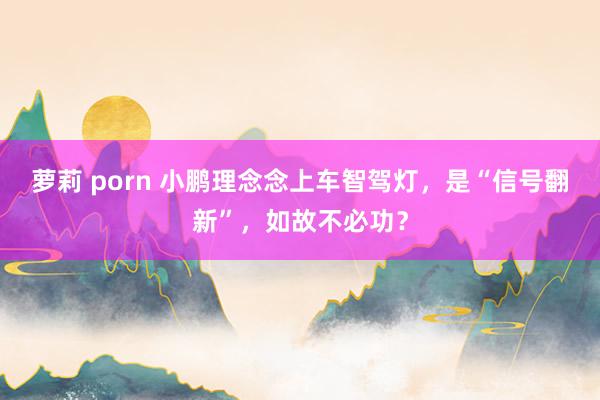 萝莉 porn 小鹏理念念上车智驾灯，是“信号翻新”，如故不必功？