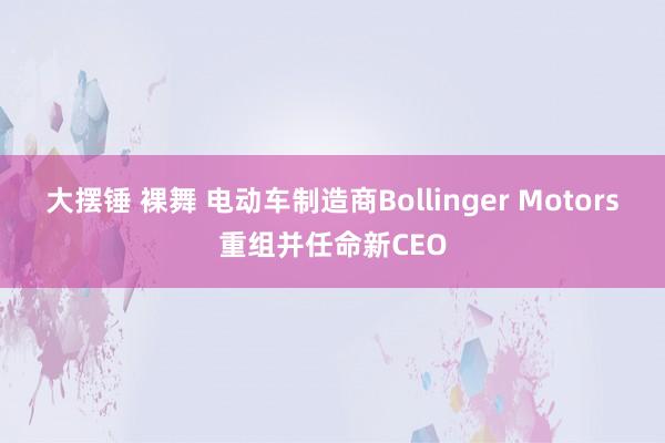 大摆锤 裸舞 电动车制造商Bollinger Motors重组并任命新CEO