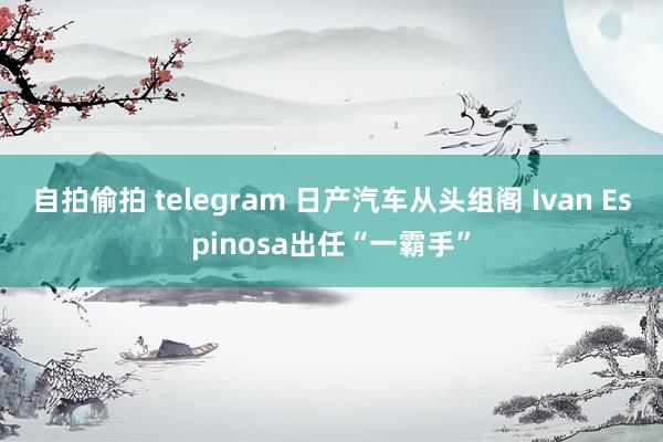 自拍偷拍 telegram 日产汽车从头组阁 Ivan Espinosa出任“一霸手”