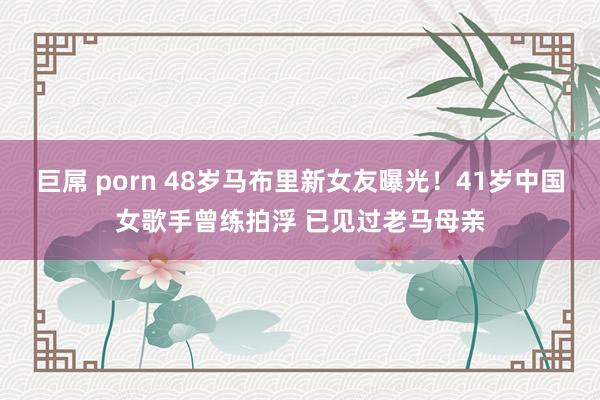 巨屌 porn 48岁马布里新女友曝光！41岁中国女歌手曾练拍浮 已见过老马母亲