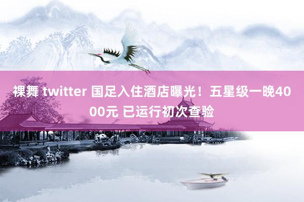 裸舞 twitter 国足入住酒店曝光！五星级一晚4000元 已运行初次查验