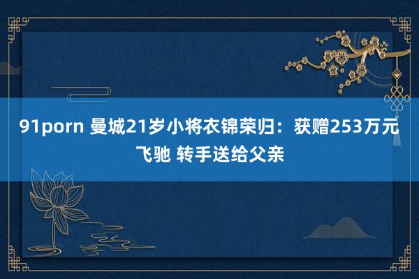 91porn 曼城21岁小将衣锦荣归：获赠253万元飞驰 转手送给父亲
