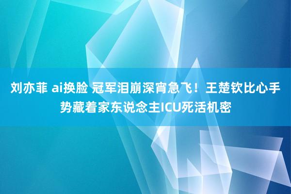刘亦菲 ai换脸 冠军泪崩深宵急飞！王楚钦比心手势藏着家东说念主ICU死活机密